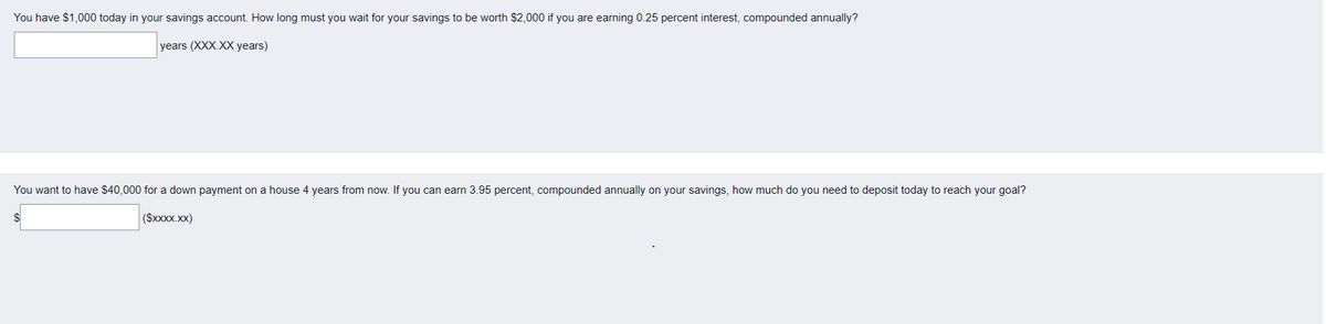 You have $1,000 today in your savings account. How long must you wait for your savings to be worth $2,000 if you are earning 0.25 percent interest, compounded annually?
years (XXX.XX years)
You want to have $40,000 for a down payment on a house 4 years from now. If you can earn 3.95 percent, compounded annually on your savings, how much do you need to deposit today to reach your goal?
($xxxx.xx)