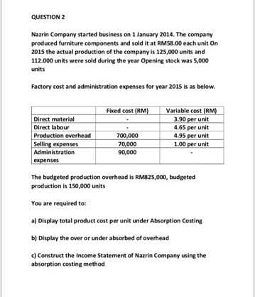 QUESTION 2
Nazrin Company started business on 1 January 2014. The company
produced furniture components and sold it at RM58.00 each unit On
2015 the actual production of the company is 125,000 units and
112.000 units were sold during the year Opening stock was 5,000
units
Factory cost and administration expenses for year 2015 is as below.
Direct material
Direct labour
Production overhead
Selling expenses
Administration
expenses
Fixed cost (RM)
700,000
70,000
90,000
Variable cost (RM)
3.90 per unit
4.65 per unit
4.95 per unit
1.00 per unit
The budgeted production overhead is RM825,000, budgeted
production is 150,000 units
You are required to:
a) Display total product cost per unit under Absorption Costing
b)
Display the over or under absorbed of overhead
c) Construct the Income Statement of Nazrin Company using the
absorption costing method