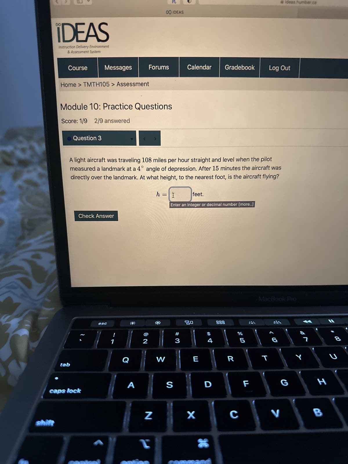 IDEAS
Instruction Delivery Environment
& Assessment System
Course
Home > TMTH105 > Assessment
Messages
Question 3
tab
Module 10: Practice Questions
Score: 1/9 2/9 answered
Check Answer
caps lock
esc
!
1
A light aircraft was traveling 108 miles per hour straight and level when the pilot
measured a landmark at a 4° angle of depression. After 15 minutes the aircraft was
directly over the landmark. At what height, to the nearest foot, is the aircraft flying?
Q
<
A
Forums
2
N
n
CO IDEAS
I
W
h = I
feet.
Enter an integer or decimal number [more..]
Calendar Gradebook
S
#
3
20
E
X
4
D
888
R
07 2⁰
%
C
5
F
Log Out
#ideas humber ca
MacBook Pro
< 6
T
V
G
%
Y
7
H
B
U