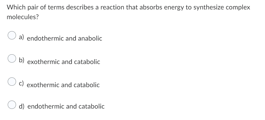 Which pair of terms describes a reaction that absorbs energy to synthesize complex
molecules?
a) endothermic and anabolic
O b)
b) exothermic and catabolic
O c) exothermic and catabolic
d) endothermic and catabolic