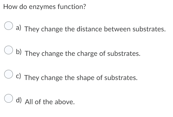 How do enzymes function?
a) They change the distance between substrates.
b) They change the charge of substrates.
c) They change the shape of substrates.
d) All of the above.