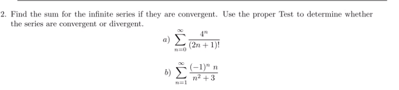2. Find the sum for the infinite series if they are convergent. Use the proper Test to determine whether
the series are convergent or divergent.
4"
a Σ
(2n + 1)!
(-1)" n
n2 + 3
b)
7=1
