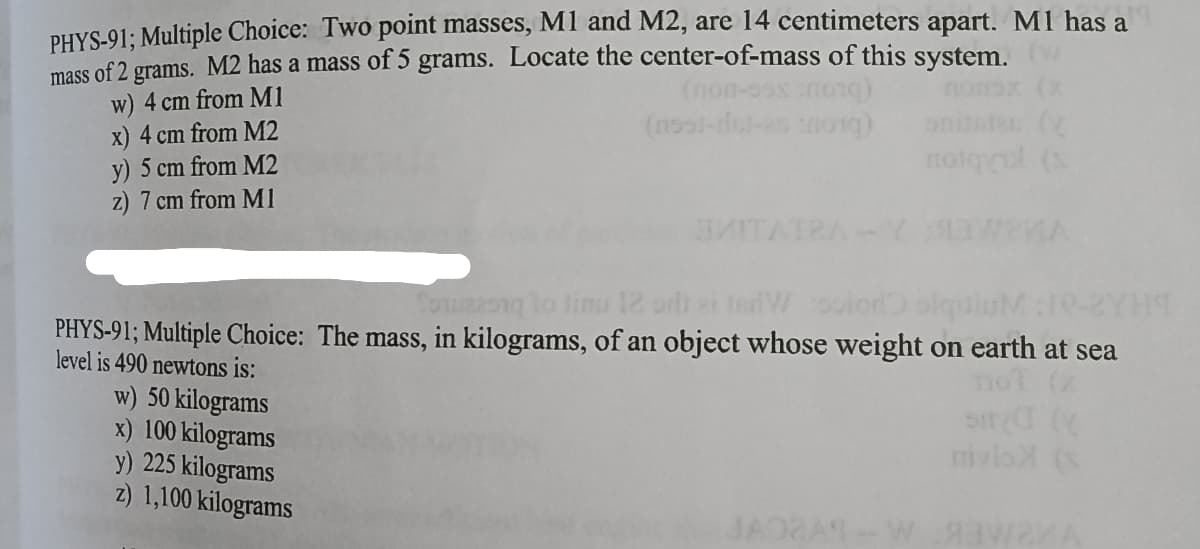 PHYS-91; Multiple Choice: Two point masses, M1 and M2, are 14 centimeters apart. M1 has a
grams. M2 has a mass of 5 grams. Locate the center-of-mass of this system
mass
of 2
w) 4 cm from M1
x) 4 cm from M2
nolqul (s
y) 5 cm from M2
z) 7 cm from M1
Touneong lo linu 12 orli ei tedWoior
PHYS-91; Multiple Choice: The mass, in kilograms, of an object whose weight on earth at sea
level is 490 newtons is:
w) 50 kilograms
x) 100 kilograms
y)
mivlo (s
5 kilograms
z) 1,100 kilograms
JADRAT-W awaA
