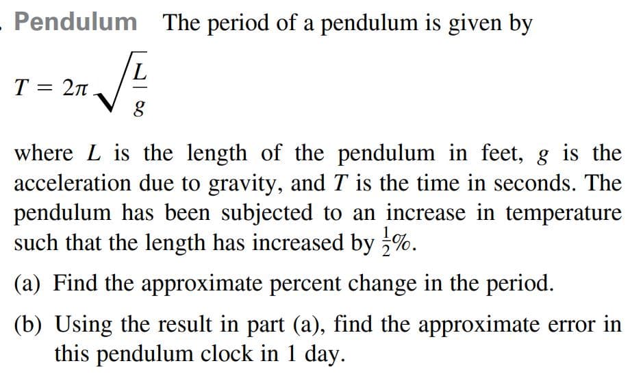 Pendulum The period of a pendulum is given by
7,
T = 2n
where L is the length of the pendulum in feet, g is the
acceleration due to gravity, and T is the time in seconds. The
pendulum has been subjected to an increase in temperature
such that the length has increased by %.
(a) Find the approximate percent change in the period.
(b) Using the result in part (a), find the approximate error in
this pendulum clock in 1 day.
