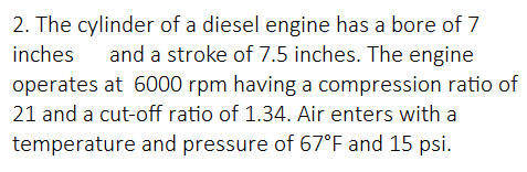 2. The cylinder of a diesel engine has a bore of 7
inches
and a stroke of 7.5 inches. The engine
operates at 6000 rpm having a compression ratio of
21 and a cut-off ratio of 1.34. Air enters with a
temperature and pressure of 67°F and 15 psi.
