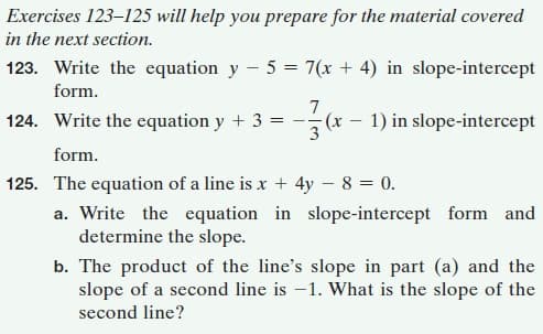 Exercises 123–125 will help you prepare for the material covered
in the next section.
123. Write the equation y - 5 = 7(x + 4) in slope-intercept
form.
124. Write the equation y + 3
7
(x – 1) in slope-intercept
form.
125. The equation of a line is x + 4y – 8 = 0.
a. Write the equation in slope-intercept form and
determine the slope.
b. The product of the line's slope in part (a) and the
slope of a second line is -1. What is the slope of the
second line?
