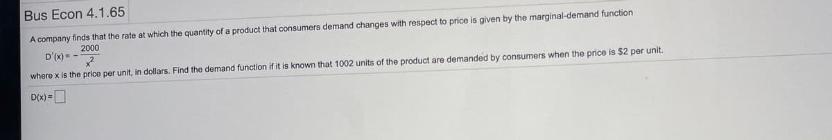 Bus Econ 4.1.65
A company finds that the rate at which the quantity of a product that consumers demand changes with respect to price is given by the marginal-demand function
2000
D'(x) = -
x2
where x is the price per unit, in dollars. Find the demand function if it is known that 1002 units of the product are demanded by consumers when the price is $2 per unit.
D(x) =
%3D

