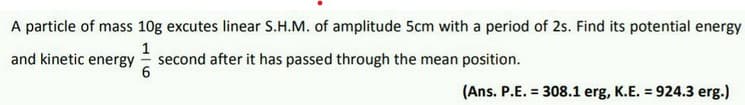 A particle of mass 10g excutes linear S.H.M. of amplitude 5cm with a period of 2s. Find its potential energy
1
and kinetic energy second after it has passed through the mean position.
6
(Ans. P.E. = 308.1 erg, K.E. = 924.3 erg.)