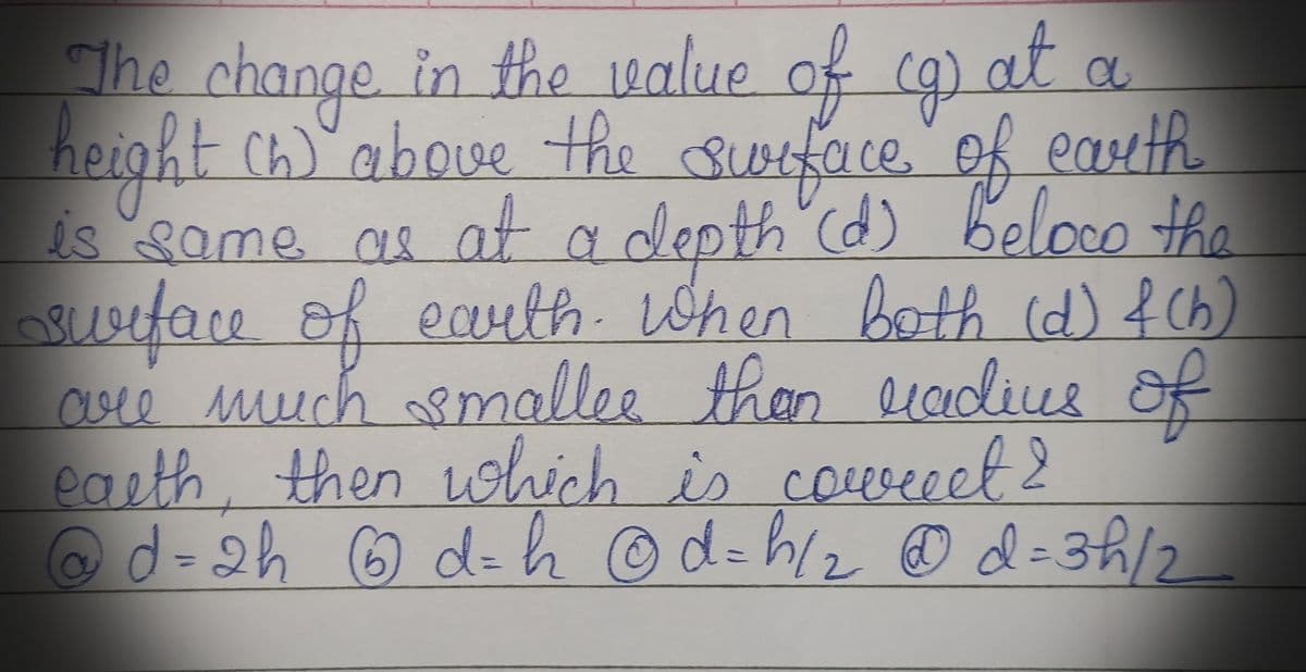 The change in the value of cg at.
(g)
height (h) above the surface of earth
is same as at a depth (d) beloco the
surface of earth. When both (d) f(b)
are much smaller than radius of
earth, then which is correct 2
@ d = 2h 6 d = h @d=h/₂ @d=3h/2