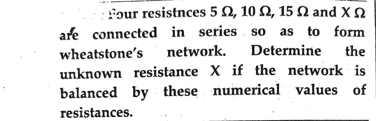 igur resistnces 5 Ω, 10 Ω, 15 Ω and ΧΩ
are connected in series SO as to form
wheatstone's network. Determine the
unknown resistance X if the network is
balanced by these numerical values of
resistances.