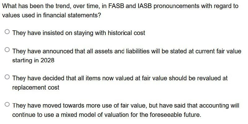 What has been the trend, over time, in FASB and IASB pronouncements with regard to
values used in financial statements?
○ They have insisted on staying with historical cost
O They have announced that all assets and liabilities will be stated at current fair value
starting in 2028
They have decided that all items now valued at fair value should be revalued at
replacement cost
◇ They have moved towards more use of fair value, but have said that accounting will
continue to use a mixed model of valuation for the foreseeable future.