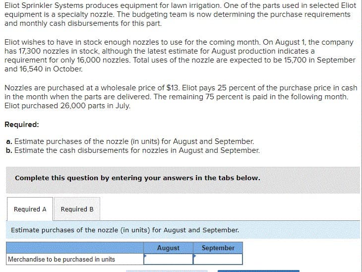 Eliot Sprinkler Systems produces equipment for lawn irrigation. One of the parts used in selected Eliot
equipment is a specialty nozzle. The budgeting team is now determining the purchase requirements
and monthly cash disbursements for this part.
Eliot wishes to have in stock enough nozzles to use for the coming month. On August 1, the company
has 17,300 nozzles in stock, although the latest estimate for August production indicates a
requirement for only 16,000 nozzles. Total uses of the nozzle are expected to be 15,700 in September
and 16,540 in October.
Nozzles are purchased at a wholesale price of $13. Eliot pays 25 percent of the purchase price in cash
in the month when the parts are delivered. The remaining 75 percent is paid in the following month.
Eliot purchased 26,000 parts in July.
Required:
a. Estimate purchases of the nozzle (in units) for August and September.
b. Estimate the cash disbursements for nozzles in August and September.
Complete this question by entering your answers in the tabs below.
Required A Required B
Estimate purchases of the nozzle (in units) for August and September.
Merchandise to be purchased in units
August
September