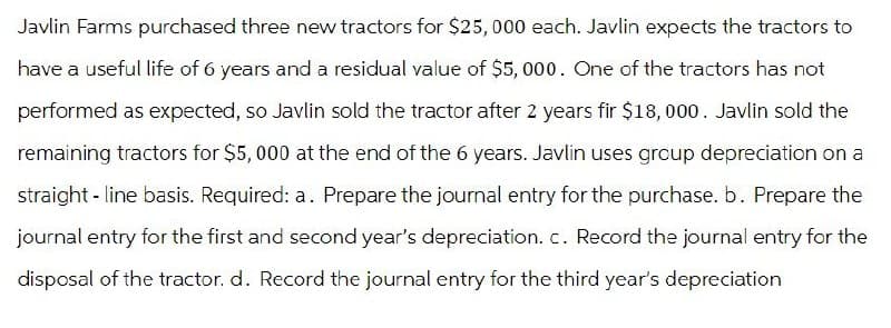 Javlin Farms purchased three new tractors for $25,000 each. Javlin expects the tractors to
have a useful life of 6 years and a residual value of $5,000. One of the tractors has not
performed as expected, so Javlin sold the tractor after 2 years fir $18,000. Javlin sold the
remaining tractors for $5,000 at the end of the 6 years. Javlin uses group depreciation on a
straight-line basis. Required: a. Prepare the journal entry for the purchase. b. Prepare the
journal entry for the first and second year's depreciation. c. Record the journal entry for the
disposal of the tractor. d. Record the journal entry for the third year's depreciation