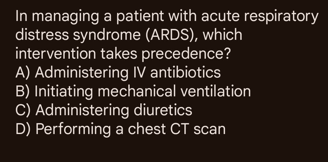 In managing a patient with acute respiratory
distress syndrome (ARDS), which
intervention takes precedence?
A) Administering IV antibiotics
B) Initiating mechanical ventilation
C) Administering diuretics
D) Performing a chest CT scan