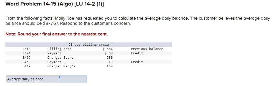 Word Problem 14-15 (Algo) [LU 14-2 (1)]
From the following facts, Molly Roe has requested you to calculate the average daily balance. The customer believes the average daily
balance should be $877.67. Respond to the customer's concern.
Note: Round your final answer to the nearest cent.
28-day billing cycle
3/18
3/24
Billing date
$ 664
Previous balance
Payment
$ 60
Credit
3/29
Charge: Sears
250
4/5
Payment
19
Credit
4/9
Charge: Macy's
160
Average daily balance