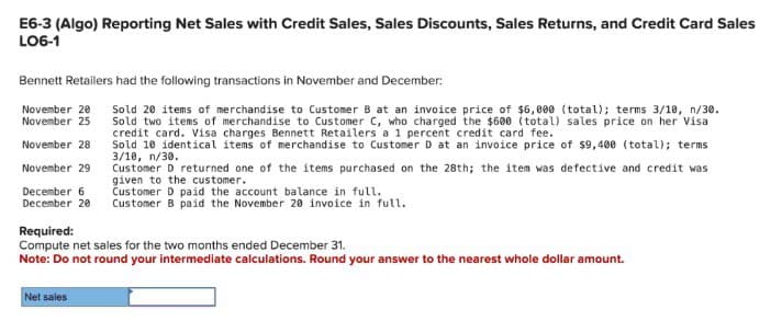 E6-3 (Algo) Reporting Net Sales with Credit Sales, Sales Discounts, Sales Returns, and Credit Card Sales
LO6-1
Bennett Retailers had the following transactions in November and December:
November 20
November 25
November 28
November 29
December 6
December 20
Required:
Sold 20 items of merchandise to Customer B at an invoice price of $6,000 (total); terms 3/10, n/30.
Sold two items of merchandise to Customer C, who charged the $600 (total) sales price on her Visa
credit card. Visa charges Bennett Retailers a 1 percent credit card fee.
Sold 10 identical items of merchandise to Customer D at an invoice price of $9,400 (total); terms
3/10, n/30.
Customer D returned one of the items purchased on the 28th; the item was defective and credit was
given to the customer.
Customer D paid the account balance in full.
Customer B paid the November 20 invoice in full.
Compute net sales for the two months ended December 31.
Note: Do not round your intermediate calculations. Round your answer to the nearest whole dollar amount.
Net sales