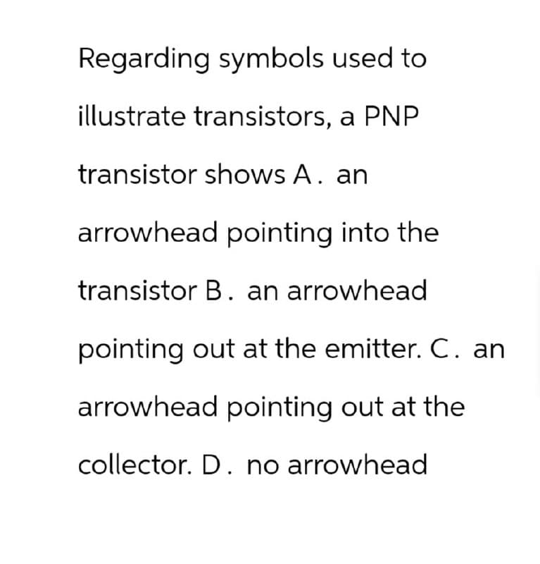 Regarding symbols used to
illustrate transistors, a PNP
transistor shows A. an
arrowhead pointing into the
transistor B. an arrowhead
pointing out at the emitter. C. an
arrowhead pointing out at the
collector. D. no arrowhead