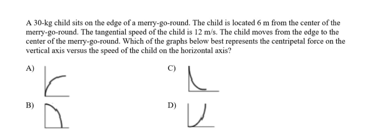 A 30-kg child sits on the edge of a merry-go-round. The child is located 6 m from the center of the
merry-go-round. The tangential speed of the child is 12 m/s. The child moves from the edge to the
center of the merry-go-round. Which of the graphs below best represents the centripetal force on the
vertical axis versus the speed of the child on the horizontal axis?
A)
В)
D)
