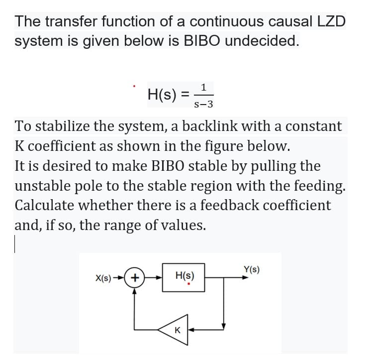 The transfer function of a continuous causal LZD
system is given below is BIBO undecided.
1
H(s) =
-
s-3
To stabilize the system, a backlink with a constant
K coefficient as shown in the figure below.
It is desired to make BIBO stable by pulling the
unstable pole to the stable region with the feeding.
Calculate whether there is a feedback coefficient
and, if so, the range of values.
|
Y(s)
X(s) ( +
H(s)
K
