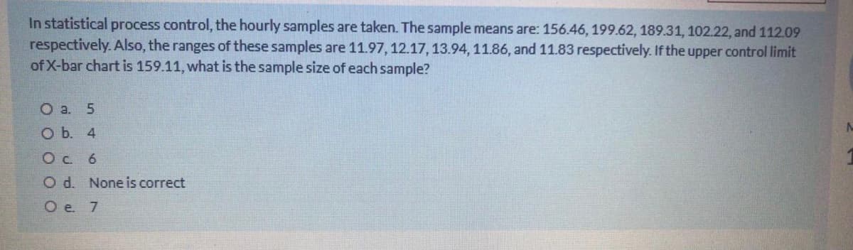In statistical process control, the hourly samples are taken. The sample means are: 156.46, 199.62, 189.31, 102.22, and 112.09
respectively. Also, the ranges of these samples are 11.97, 12.17,13.94, 11.86, and 11.83 respectively. If the upper control limit
of X-bar chart is 159.11, what is the sample size of each sample?
O a. 5
O b. 4
Oc 6
O d. Noneis correct
O e. 7
