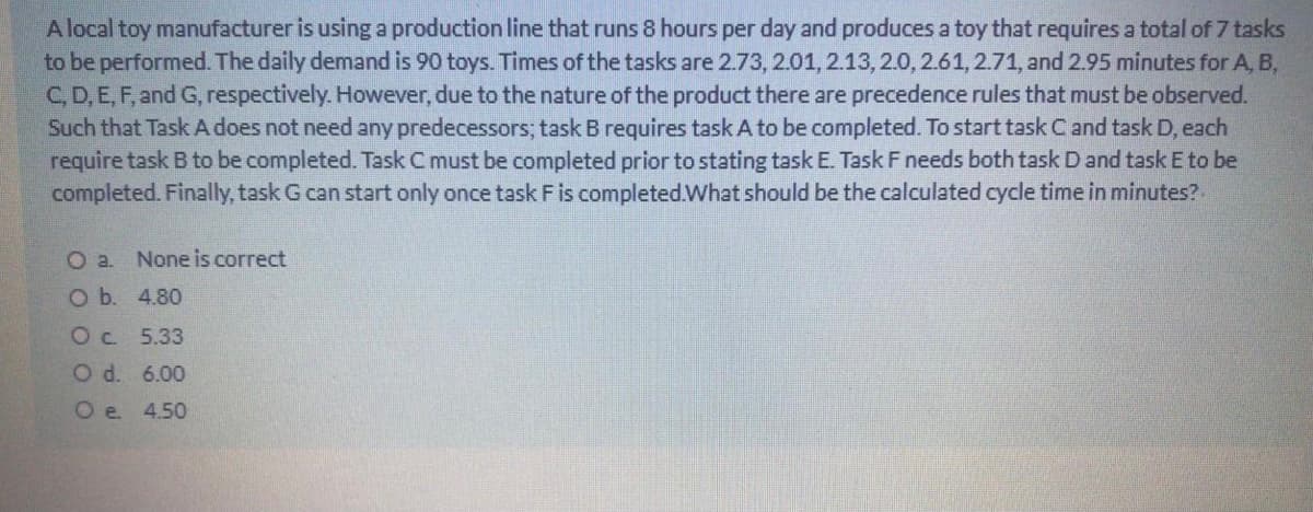A local toy manufacturer is using a production line that runs 8 hours per day and produces a toy that requires a total of 7 tasks
to be performed. The daily demand is 90 toys. Times of the tasks are 2.73, 2.01, 2.13,2.0, 2.61, 2.71, and 2.95 minutes for A, B,
C, D, E, F, and G, respectively. However, due to the nature of the product there are precedence rules that must be observed.
Such that Task A does not need any predecessors; task B requires task A to be completed. To start task C and task D, each
require task B to be completed. Task C must be completed prior to stating task E. Task F needs both task D and task E to be
completed. Finally, task G can start only once task Fis completed.What should be the calculated cycle time in minutes?
O a. None is correct
O b. 4.80
Oc 5.33
O d. 6.00
O e. 4.50
