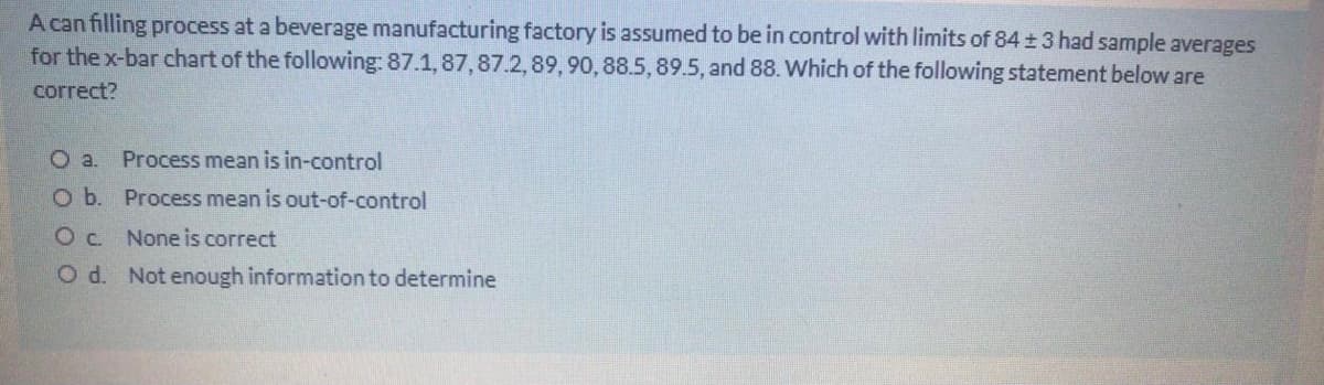 A can filling process at a beverage manufacturing factory is assumed to be in control with limits of 84 ± 3 had sample averages
for the x-bar chart of the following: 87.1,87,87.2,89, 90, 88.5,89.5, and 88. Which of the following statement below are
correct?
Oa.
Process mean is in-control
O b. Process mean is out-of-control
Oc None is correct
O d. Not enough information to determine
