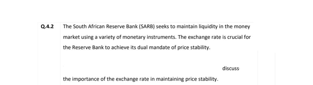 Q.4.2
The South African Reserve Bank (SARB) seeks to maintain liquidity in the money
market using a variety of monetary instruments. The exchange rate is crucial for
the Reserve Bank to achieve its dual mandate of price stability.
the importance of the exchange rate in maintaining price stability.
discuss