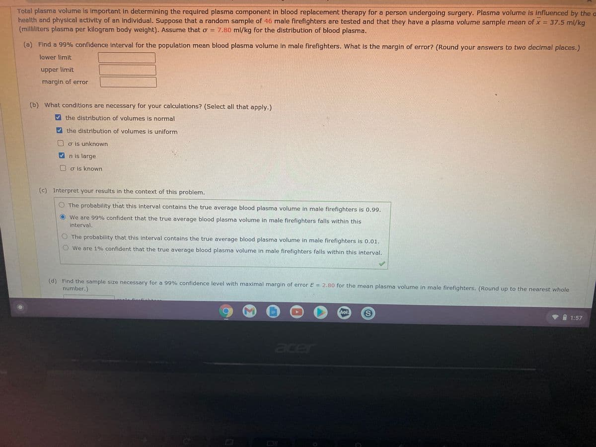Total plasma volume is important in determining the required plasma component in blood replacement therapy for a person undergoing surgery. Plasma volume is influenced by the o
health and physical activity of an individual. Suppose that a random sample of 46 male firefighters are tested and that they have a plasma volume sample mean of x = 37.5 ml/kg
(milliliters plasma per kilogram body weight). Assume that o = 7.80 ml/kg for the distribution of blood plasma.
%3D
(a) Find a 99% confidence interval for the population mean blood plasma volumne in male firefighters. What is the margin of error? (Round your answers to two decimal places.)
lower limit
upper limit
margin of error
(b) What conditions are necessary for your calculations? (Select all that apply.)
the distribution of volumes is normal
the distribution of volumes is uniform
o is unknown
n is large
o is known
(c) Interpret your results in the context of this problem.
O The probability that this interval contains the true average blood plasma volume in male firefighters is 0.99.
We are 99% confident that the true average blood plasma volume in male firefighters falls within this
interval.
O The probability that this interval contains the true average blood plasma volume in male firefighters is 0.01.
O We are 1% confident that the true average blood plasma volume in male firefighters falls within this interval.
(d) Find the sample size necessary for a 99% confidence level with maximal margin of error E = 2.80 for the mean plasma volume in male firefighters. (Round up to the nearest whole
number.)
Aol
1:57
acer
