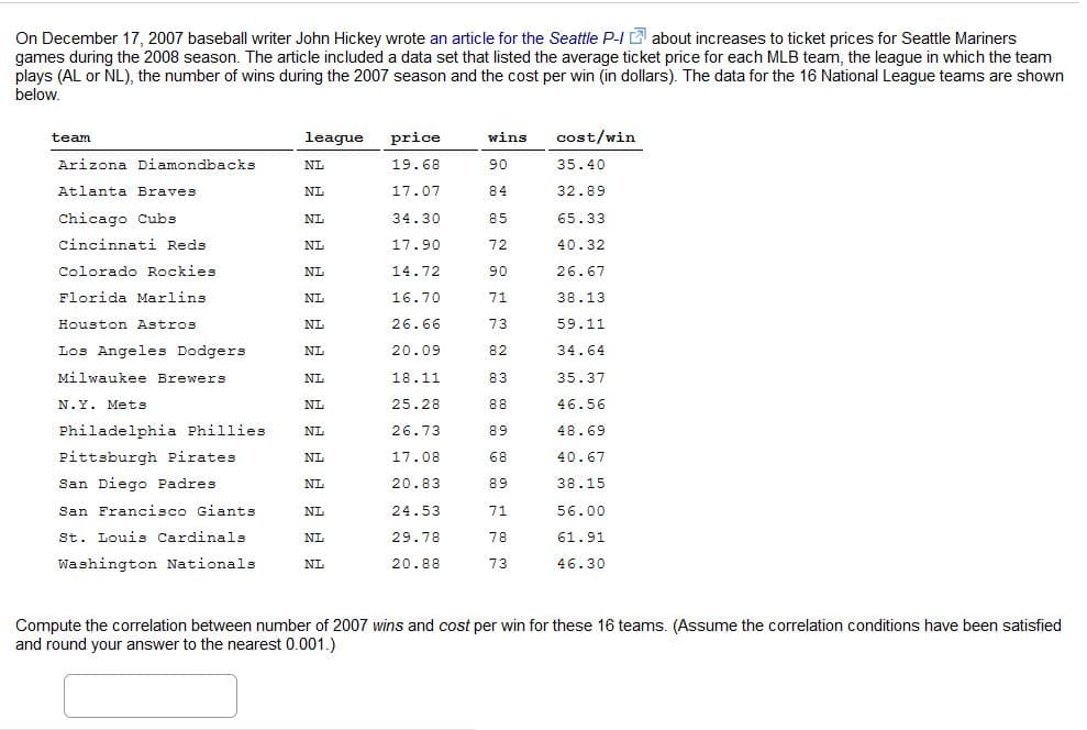 On December 17, 2007 baseball writer John Hickey wrote an article for the Seattle P-I about increases to ticket prices for Seattle Mariners
games during the 2008 season. The article included a data set that listed the average ticket price for each MLB team, the league in which the team
plays (AL or NL), the number of wins during the 2007 season and the cost per win (in dollars). The data for the 16 National League teams are shown
below.
league
price
wins
cost/win
team
Arizona Diamondbacks
NL
19.68
90
35.40
Atlanta Braves
NL
17.07
84
32.89
Chicago Cubs
NL
34.30
85
65.33
cincinnati Reds
NL
17.90
72
40.32
Colorado Rockies
NL
14.72
90
26.67
Florida Marlins
NL
16.70
71
38.13
Houston Astros
NL
26.66
73
59.11
Los Angeles Dodgers
20.09
82
34.64
NL
Milwaukee Brewers
NL
18.11
83
35.37
N.Y. Mets
NL
25.28
88
46.56
Philadelphia Phillies
26.73
89
48.69
NL
Pittsburgh Pirates
NL
17.08
68
40.67
San Diego Padres
NL
20.83
89
38.15
San Francisco Giants
NL
24.53
71
56.00
St. Louis Cardinals
NL
29.78
78
61.91
Washington Nationals
20.88
73
46.30
NL
Compute the correlation between number of 2007 wins and cost per win for these 16 teams. (Assume the correlation conditions have been satisfied
and round your answer to the nearest 0.001.)
