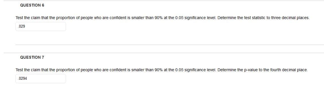 QUESTION 6
Test the claim that the proportion of people who are confident is smaller than 90% at the 0.05 significance level. Determine the test statistic to three decimal places.
029
QUESTION 7
Test the claim that the proportion of people who are confident is smaller than 90% at the 0.05 significance level. Determine the p-value to the fourth decimal place.
.0294
