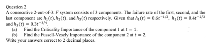 Question 2
A consecutive 2-out-of-3: F system consists of 3 components. The failure rate of the first, second, and the
last component are h,(t),h2(t), and h3(t) respectively. Given that h, (t) = 0.6t¬1/2, h2(t) = 0.4t-2/3
and h3(t) = 0.3t-3/4
(a) Find the Criticality Importance of the component 1 at t = 1.
(b) Find the Fussell-Vesely Importance of the component 2 at t = 2.
Write your answers correct to 2 decimal places.
