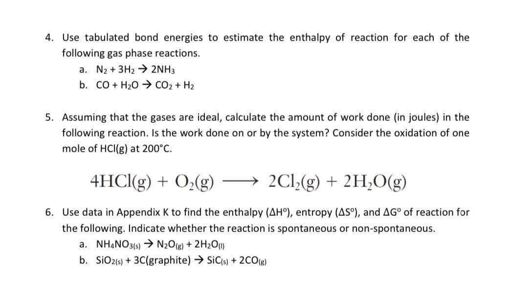 4. Use tabulated bond energies to estimate the enthalpy of reaction for each of the
following gas phase reactions.
a. N₂ + 3H₂ → 2NH3
b. CO + H2O > CO2 + H2
5. Assuming that the gases are ideal, calculate the amount of work done (in joules) in the
following reaction. Is the work done on or by the system? Consider the oxidation of one
mole of HCI(g) at 200°C.
4HCl(g) + O₂(g) → 2Cl₂(g) + 2H₂O(g)
6. Use data in Appendix K to find the enthalpy (AHº), entropy (AS°), and AG° of reaction for
the following. Indicate whether the reaction is spontaneous or non-spontaneous.
a. NH4NO3(s) → N₂O(g) + 2H₂O(l)
b.
SiO2 (s) + 3C(graphite) → SiC(s) + 2CO(g)