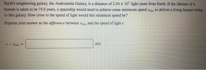 Earth's neighboring galaxy, the Andromeda Galaxy, is a distance of 2.54 x 10' light-years from Earth. If the lifetime of a
human is taken to be 75.0 years, a spaceship would need to achieve some minimum speed vmin to deliver a living human being
to this galaxy. How close to the speed of light would this minimum speed be?
Express your answer as the difference between umin and the speed of light c.
C- Umin =
m/s
