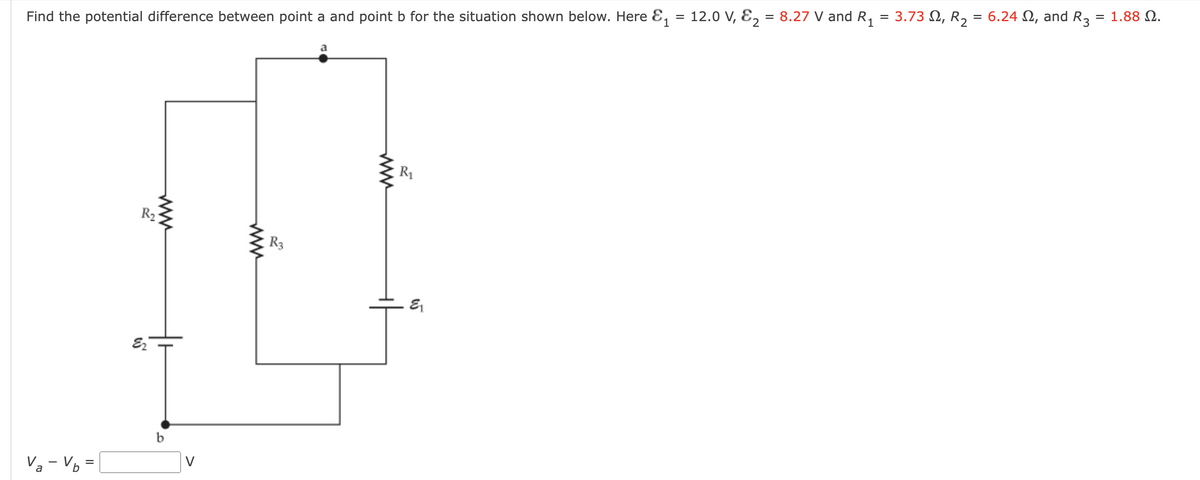 Find the potential difference between point a and point b for the situation shown below. Here &₁ = 12.0 V, E₂ = 8.27 V and R₁ = 3.73, R₂ = 6.24 , and R3
= 1.88 Ω.
Va-V
b
=
R₂
as
b
V
www
R3
www
R₁
&₁