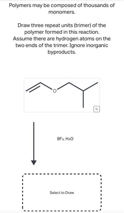 Polymers may be composed of thousands of
monomers.
Draw three repeat units (trimer) of the
polymer formed in this reaction.
Assume there are hydrogen atoms on the
two ends of the trimer. Ignore inorganic
byproducts.
BF3, H₂O
Select to Draw