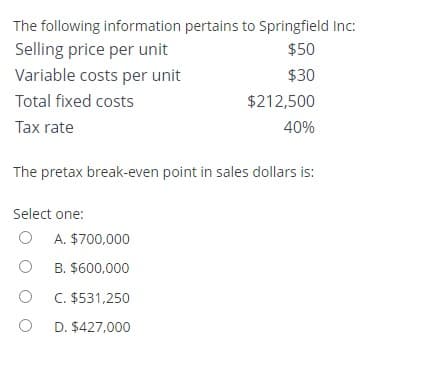 The following information pertains to Springfield Inc:
Selling price per unit
$50
Variable costs per unit
$30
Total fixed costs
$212,500
Tax rate
40%
The pretax break-even point in sales dollars is:
Select one:
O
O
A. $700,000
B. $600,000
OC. $531,250
O D. $427,000
