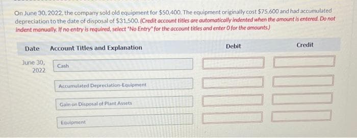 On June 30, 2022, the company sold old equipment for $50,400. The equipment originally cost $75,600 and had accumulated
depreciation to the date of disposal of $31,500. (Credit account titles are automatically indented when the amount is entered. Do not
indent manually. If no entry is required, select "No Entry" for the account titles and enter O for the amounts)
Date
June 30,
2022
Account Titles and Explanation
Cash
Accumulated Depreciation Equipment
Gain on Disposal of Plant Assets
Equipment
Debit
Credit
100