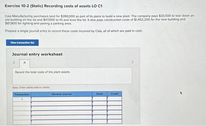 Exercise 10-2 (Static) Recording costs of assets LO C1
Cala Manufacturing purchases land for $390,000 as part of its plans to build a new plant. The company pays $33,500 to tear down an
old building on the lot and $47,000 to fill and level the lot. It also pays construction costs of $1,452,200 for the new building and
$87,800 for lighting and paving a parking area.
Prepare a single journal entry to record these costs incurred by Cala, all of which are paid in cash.
View transaction list
Journal entry worksheet
A
Record the total costs of the plant assets.
Note: Enter debits before credits.
Transaction
General Journal
Debit
Credit