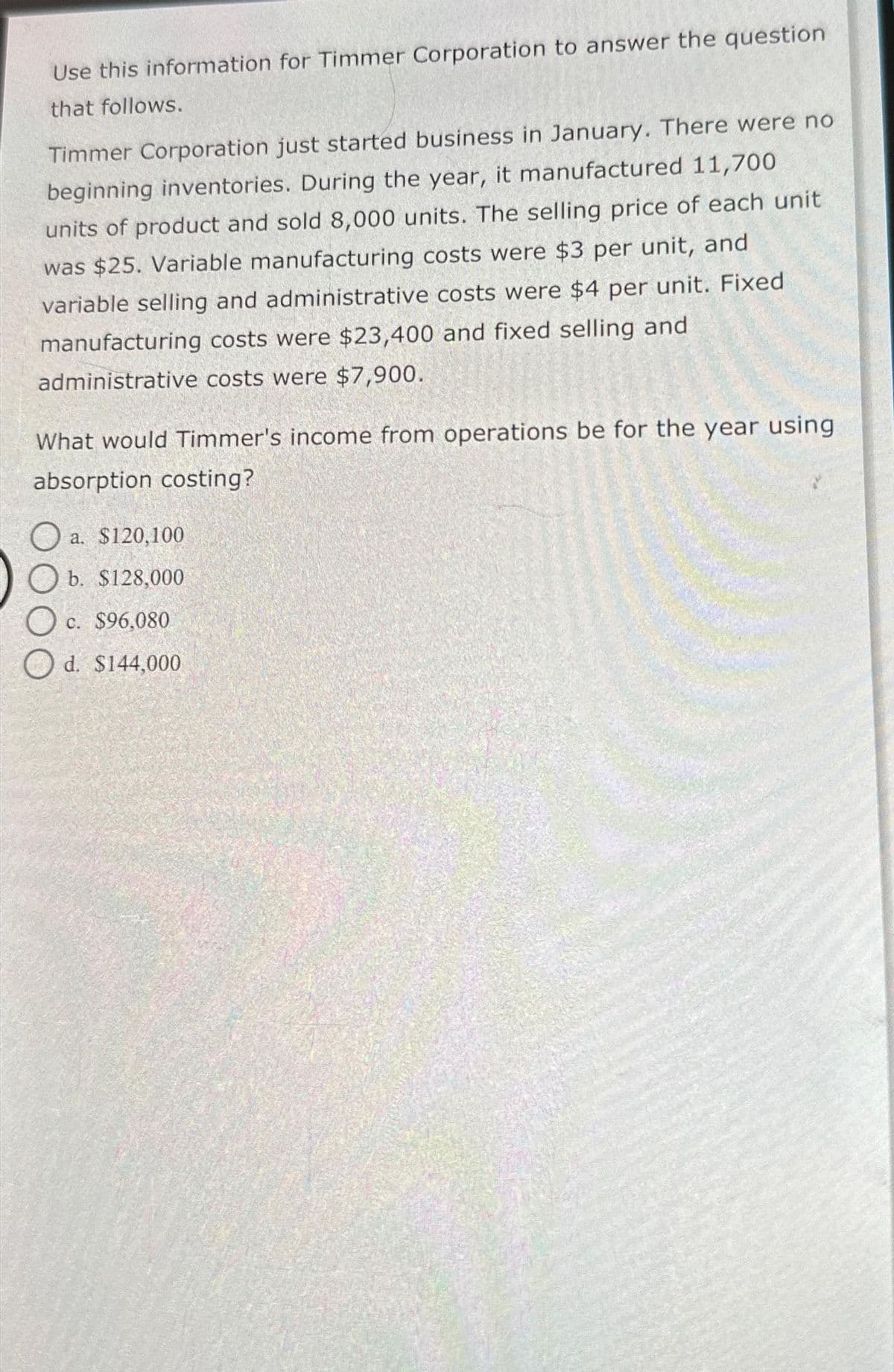 Use this information for Timmer Corporation to answer the question
that follows.
Timmer Corporation just started business in January. There were no
beginning inventories. During the year, it manufactured 11,700
units of product and sold 8,000 units. The selling price of each unit
was $25. Variable manufacturing costs were $3 per unit, and
variable selling and administrative costs were $4 per unit. Fixed
manufacturing costs were $23,400 and fixed selling and
administrative costs were $7,900.
What would Timmer's income from operations be for the year using
absorption costing?
O
a. $120,100
b. $128,000
c. $96,080
Od. $144,000