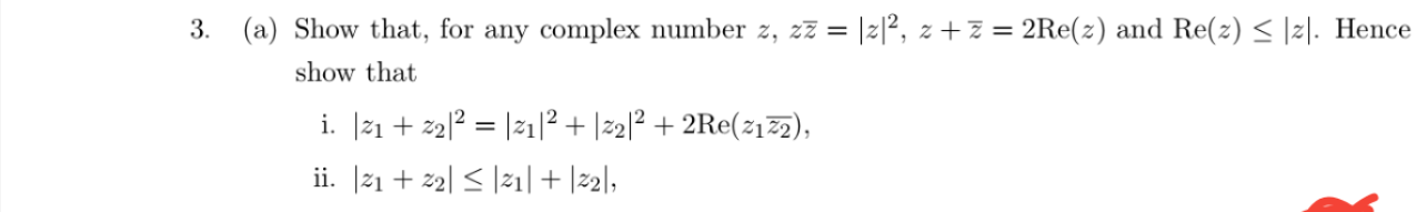 Show that, for any complex number z, zz = |2|², z+z = 2Re(z) and Re(z) < |z|. Henc
show that
i. [21 + 22|? = |21|² + |2]? + 2Re(212),
ii. [21 + 2| < |21| + |22],
