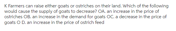 K Farmers can raise either goats or ostriches on their land. Which of the following
would cause the supply of goats to decrease? OA. an increase in the price of
ostriches OB. an increase in the demand for goats OC. a decrease in the price of
goats O D. an increase in the price of ostrich feed