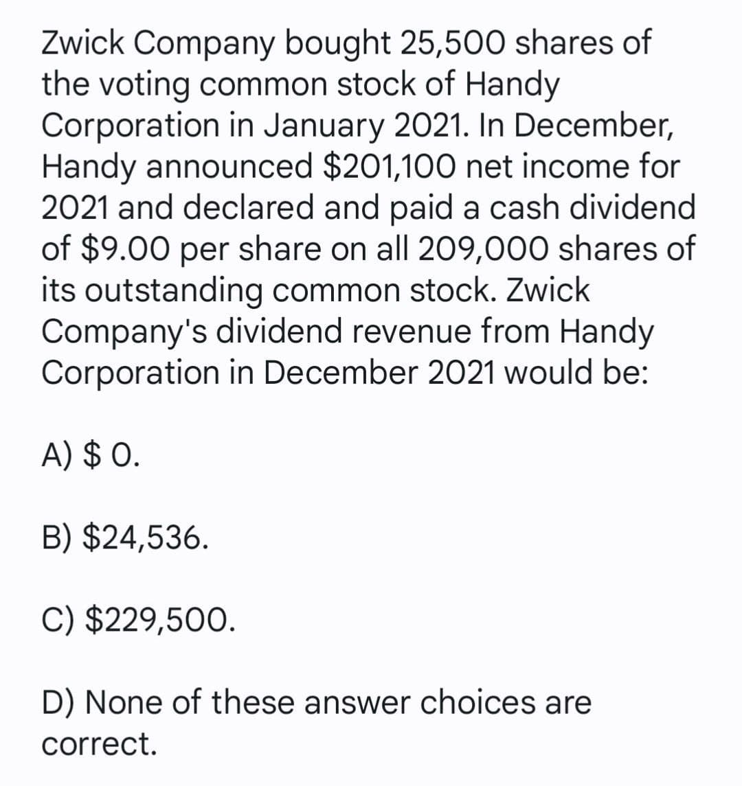 Zwick Company bought 25,500 shares of
the voting common stock of Handy
Corporation in January 2021. In December,
Handy announced $201,100 net income for
2021 and declared and paid a cash dividend
of $9.00 per share on all 209,000 shares of
its outstanding common stock. Zwick
Company's dividend revenue from Handy
Corporation in December 2021 would be:
A) $ 0.
B) $24,536.
C) $229,500.
D) None of these answer choices are
correct.
