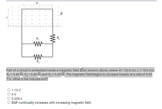 R,
in
Part of a circuit is embedded inside a magnetic field B as showns above, where W= 26.0 cm, L= 18.0 cm,
R, = 5.40 2, R2= 6.80 N, and R3 = 6.40 N. The magnetic field begins to increase linearly at a rate of 4.35
T/s. What is the induced emf?
1.13 V
Ov
0.204 V
EMF continually increases with increasing magnetic field.
