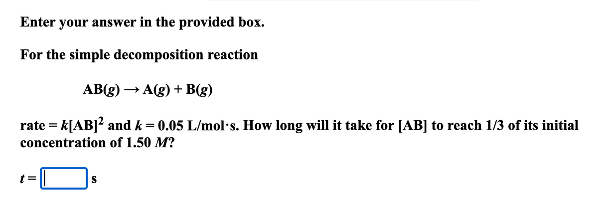 Enter your answer in the provided box.
For the simple decomposition reaction
AB(g) →A(g) + B(g)
rate = k[AB]² and k = 0.05 L/mol's. How long will it take for [AB] to reach 1/3 of its initial
concentration of 1.50 M?
t=
S