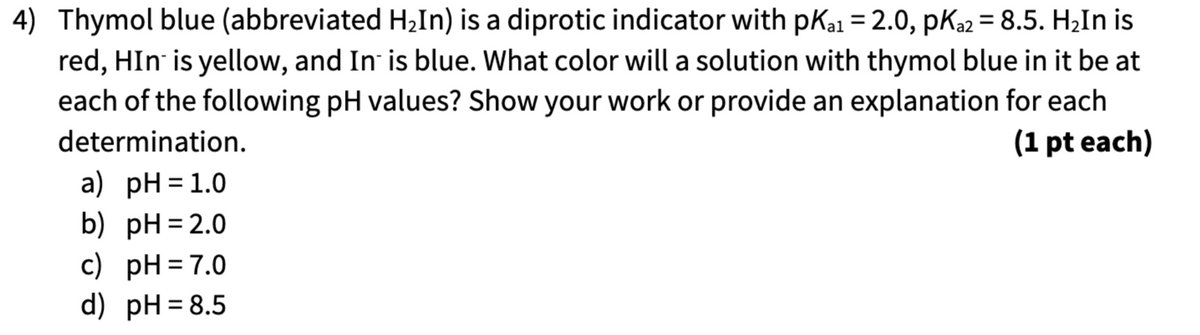 4) Thymol blue (abbreviated H₂In) is a diprotic indicator with pKa1 = 2.0, pKa2 = 8.5. H₂In is
red, HIn is yellow, and In is blue. What color will a solution with thymol blue in it be at
each of the following pH values? Show your work or provide an explanation for each
determination.
a) pH = 1.0
b) pH = 2.0
c) pH = 7.0
d) pH = 8.5
(1 pt each)