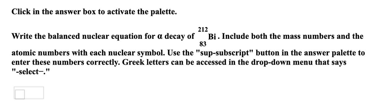 Click in the answer box to activate the palette.
212
Write the balanced nuclear equation for a decay of
Bi. Include both the mass numbers and the
83
atomic numbers with each nuclear symbol. Use the "sup-subscript" button in the answer palette to
enter these numbers correctly. Greek letters can be accessed in the drop-down menu that says
"-select-."
ப
