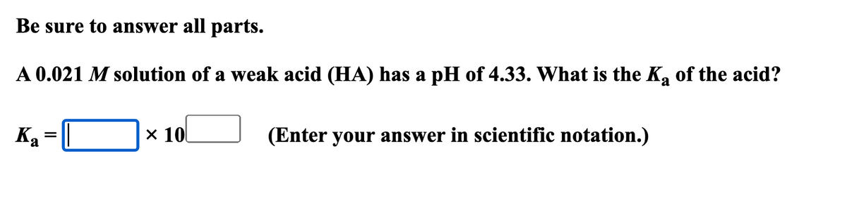 Be sure to answer all parts.
A 0.021 M solution of a weak acid (HA) has a pH of 4.33. What is the Ka of the acid?
× 10
(Enter your answer in scientific notation.)
Ka
=