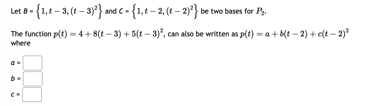 Let B = {1, t − 3, (t − 3)² } and C =
-
-
{1, t − 2, (t − 2)²}
-
be two bases for P2.
The function p(t) = 4+ 8(t − 3) + 5(t − 3)², can also be written as p(t) = a + b(t − 2) + c(t − 2)²
where
a
II
II
b
=
C =