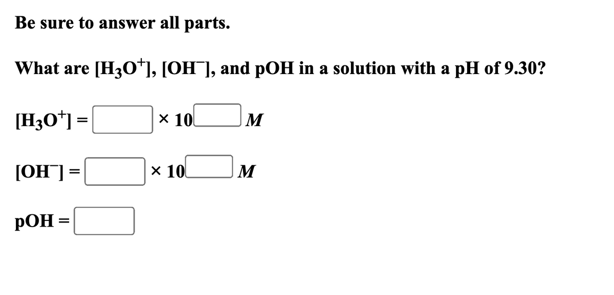 Be sure to answer all parts.
What are [H3O+], [OH¯], and pOH in a solution with a pH of 9.30?
[H3O+] =
× 10
M
[OH] =
× 10
M
POH
=