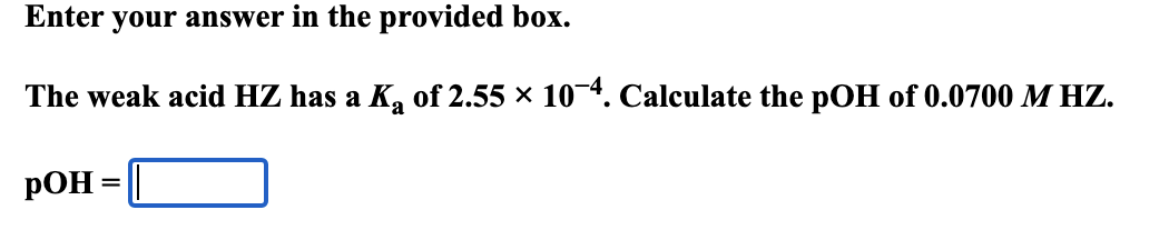 Enter your answer in the provided box.
The weak acid HZ has a K of 2.55 × 10-4. Calculate the pOH of 0.0700 M HZ.
POH
=